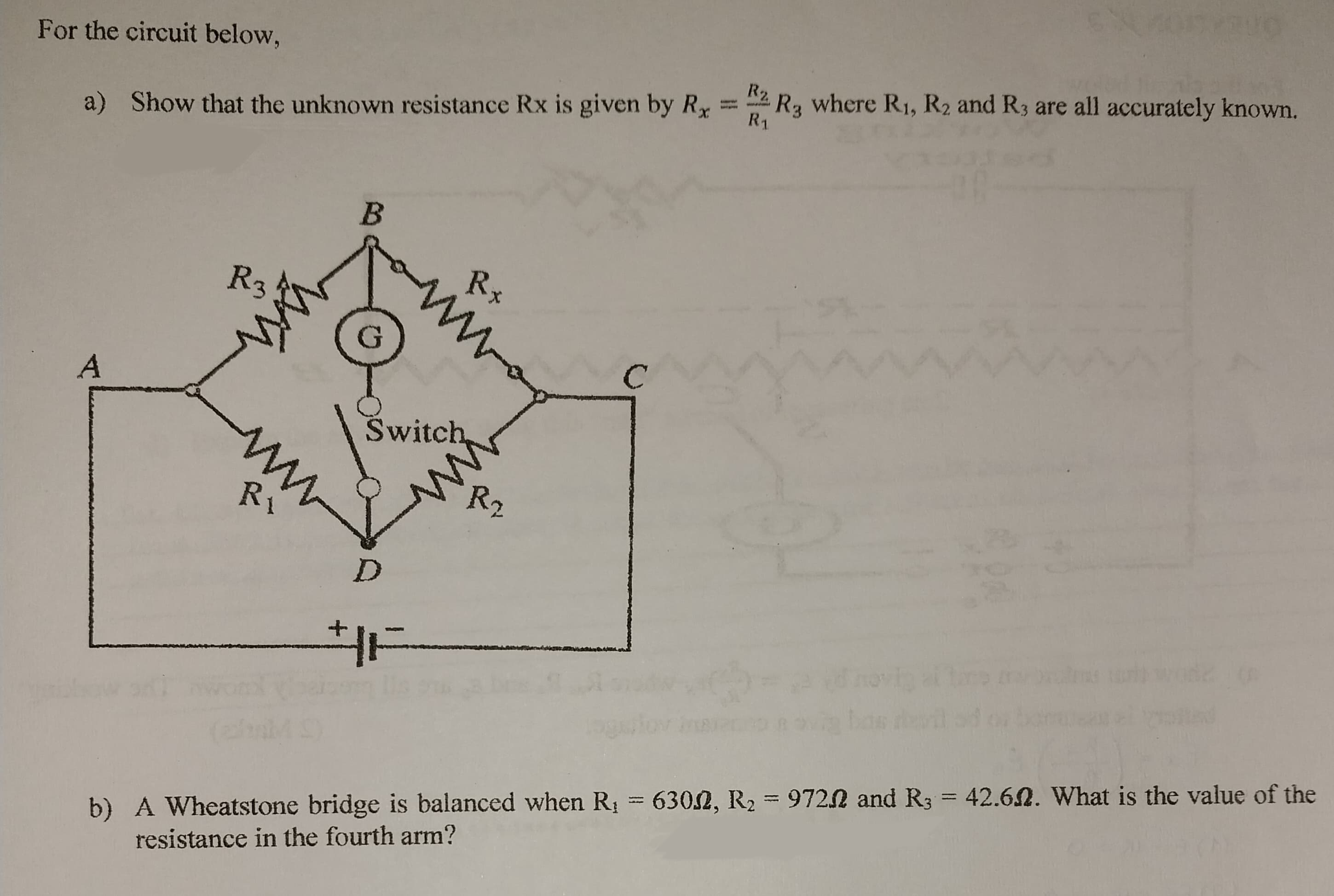 For the circuit below,
a) Show that the unknown resistance Rx is given by Rx
A
R3
ww
ww
Ri
B
Rx
ww
Switch
ww
R₂,
D
HE
R2.
R₁
SYRUO
R3
where R₁, R₂ and R3 are all accurately known.
b) A Wheatstone bridge is balanced when R₁ = 6302, R₂ = 97202 and R3 = 42.62. What is the value of the
resistance in the fourth arm?