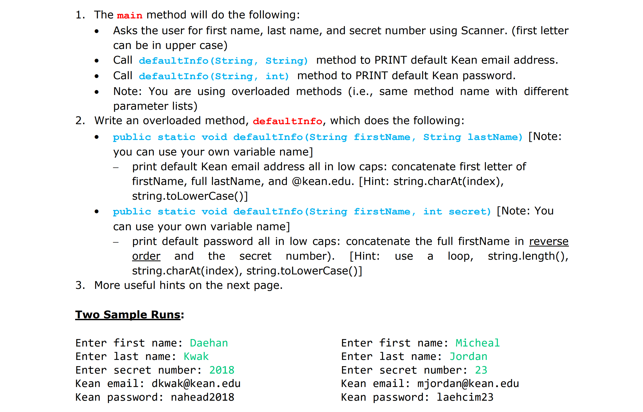 1. The main method will do the following:
· Asks the user for first name, last name, and secret number using Scanner. (first letter
Call defaultInfo (String, String) method to PRINT default Kean email address
Note: You are using overloaded methods (i.e., same method name with different
can be in upper case)
Call defaultInfo (String, int) method to PRINT default Kean password
parameter lists)
2. Write an overloaded method, defaultInfo, which does the following:
public static void defaultInfo (String firstName, String lastName) [Note:
you can use your own variable name]
print default Kean email address all in low caps: concatenate first letter of
firstName, full lastName, and @kean.edu. [Hint: string.charAt(index),
string.toLowerCase)1
public static void defaultInfo (String firstName, int secret) [Note: You
can use your own variable name]
print default password all in low caps: concatenate the full firstName in reverse
order and the secret number). [Hint: use a loop, string.lengthO,
string.charAt(index), string.toLowerCase()]
3. More useful hints on the next page.
Two Sample Runs:
Enter first name: Daehan
Enter last name: Kwak
Enter secret number: 2018
Kean email: dkwak@kean.edu
Kean password: nahead2018
Enter first name:Micheal
Enter last name: Jordan
Enter secret number: 23
Kean email: miordan@kean.edu
Kean password: laehcim23
