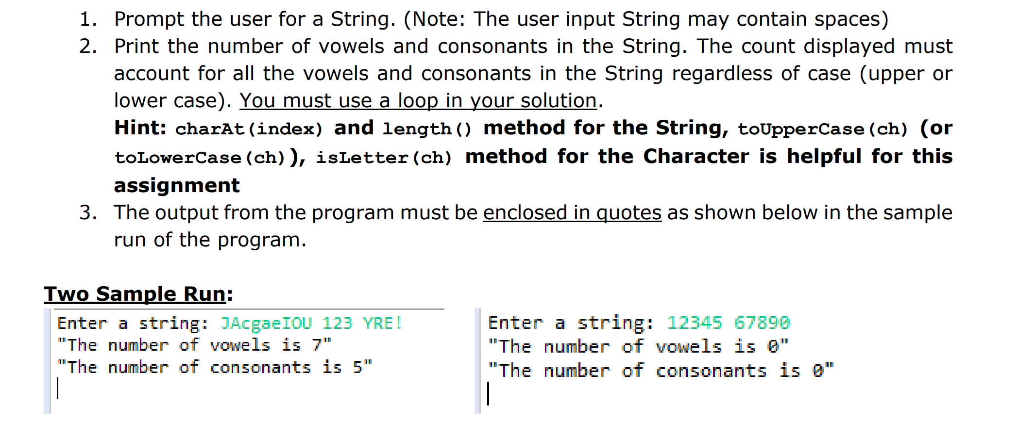 1. Prompt the user for a String. (Note: The user input String may contain spaces)
2. Print the number of vowels and consonants in the String. The count displayed must
account for all the vowels and consonants in the String regardless of case (upper or
lower case). You must use a loop in your solution
Hint: charAt (index) and length ) method for the String, toUpperCase (ch) (or
toLowerCase (ch) ), isLetter (ch) method for the Character is helpful for this
assignment
3. The output from the program must be enclosed in quotes as shown below in the sample
run of the program
Two Sample Run:
Enter a string: JAcgaeIOU 123 YRE!
The number oT VOWels 15
"The number of consonants is 5"
Enter a string: 12345 67890
The number oT VOwels 15
"The number of consonants is Q"
