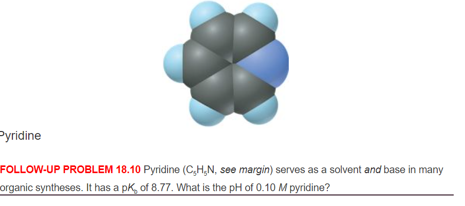 Pyridine
FOLLOW-UP PROBLEM 18.10 Pyridine (C,H,N, see margin) serves as a solvent and base in many
organic syntheses. It has a pK, of 8.77. What is the pH of 0.10 M pyridine?
