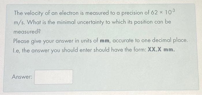 The velocity of an electron is measured to a precision of 62 × 10-³
m/s. What is the minimal uncertainty to which its position can be
measured?
Please give your answer in units of mm, accurate to one decimal place.
I.e, the answer you should enter should have the form: XX.X mm.
Answer: