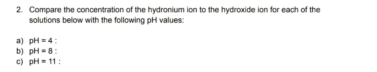2. Compare the concentration of the hydronium ion to the hydroxide ion for each of the
solutions below with the following pH values:
a) pH = 4:
b) pH = 8:
c) pH = 11:
%3D
%3D
