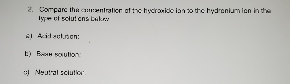 2. Compare the concentration of the hydroxide ion to the hydronium ion in the
type of solutions below:
a) Acid solution:
b) Base solution:
c) Neutral solution:
