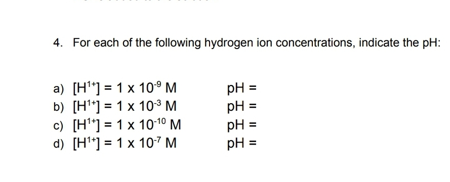 4. For each of the following hydrogen ion concentrations, indicate the pH:
a) [H*] = 1 x 10° M
b) [H*] = 1 x 103 M
c) [H*] = 1 x 10-10 M
d) [H*] = 1 x 107 M
pH =
pH =
pH =
pH =
%3D
%3D
%3D
