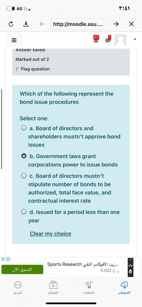 4G ll.
http://moodle.asu.
Answer saved
Marked out of 2
P Flag question
Which of the following represent the
bond issue procedures
Select one:
O a. Board of directors and
shareholders mustn't approve bond
issues
O b. Government laws grant
corporations power to issue bonds
O c. Board of directors mustn't
stipulate number of bonds to be
authorized, total face value, and
contractual interest rate
O d. Issued for a period less than one
year
Clear my choice
.زيت الأفوكادو النقي Sports Research
5.022 .E.
التسوق الآن
المزید
القوائم
الملفات
المصادر
