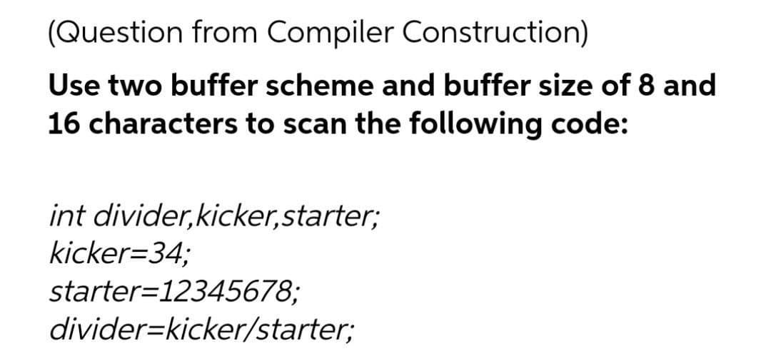 (Question from Compiler Construction)
Use two buffer scheme and buffer size of 8 and
16 characters to scan the following code:
int divider,kicker,starter;
kicker=34;
starter=12345678;
divider=kicker/starter;
