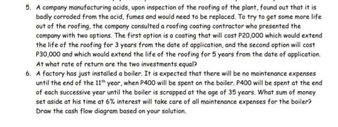 5. A company manufacturing acids, upon inspection of the roofing of the plant, found out that it is
badly corroded from the acid, fumes and would need to be replaced. To try to get some more life
out of the roofing, the company consulted a roofing coating contractor who presented the
company with two options. The first option is a coating that will cost P20,000 which would extend
the life of the roofing for 3 years from the date of application, and the second option will cost
P30,000 and which would extend the life of the roofing for 5 years from the date of application.
At what rate of return are the two investments equal?
6. A factory has just installed a boiler. It is expected that there will be no maintenance expenses
until the end of the 11h year, when P400 will be spent on the boiler. P400 will be spent at the end
of each successive year until the boiler is scrapped at the age of 35 years. What sum of money
set aside at his time at 6% interest will take care of all maintenance expenses for the boiler?
Draw the cash flow diagram based on your solution,
