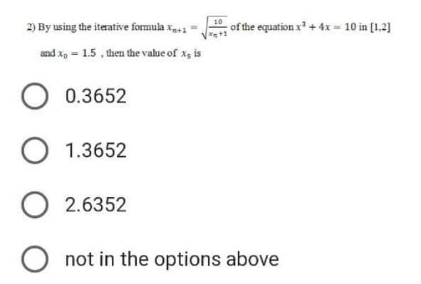 2) By using the iterative formula Xn+1 =
and x = 1.5, then the value of x- is
O 0.3652
O 1.3652
10
of the equation x² + 4x = 10 in [1,2]
O2.6352
O not in the options above