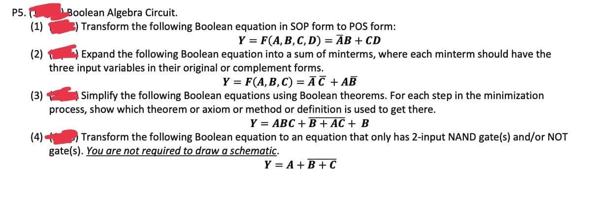 P5. (
Boolean Algebra Circuit.
(1)
Transform the following Boolean equation in SOP form to POS form:
Y = F(A, B, C, D) = ĀB + CD
(2)
Expand the following Boolean equation into a sum of minterms, where each minterm should have the
three input variables in their original or complement forms.
Y = F(A, B, C) = AC + AB
(3) Simplify the following Boolean equations using Boolean theorems. For each step in the minimization
process, show which theorem or axiom or method or definition is used to get there.
Y = ABC + B + AC + B
(4)
Transform the following Boolean equation to an equation that only has 2-input NAND gate(s) and/or NOT
gate(s). You are not required to draw a schematic.
Y = A + B + C