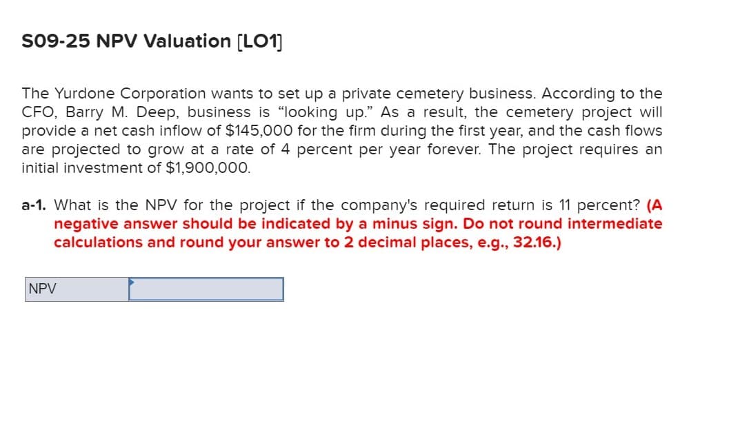 S09-25 NPV Valuation [LO1]
The Yurdone Corporation wants to set up a private cemetery business. According to the
CFO, Barry M. Deep, business is "looking up." As a result, the cemetery project will
provide a net cash inflow of $145,000 for the firm during the first year, and the cash flows
are projected to grow at a rate of 4 percent per year forever. The project requires an
initial investment of $1,900,000.
a-1. What is the NPV for the project if the company's required return is 11 percent? (A
negative answer should be indicated by a minus sign. Do not round intermediate
calculations and round your answer to 2 decimal places, e.g., 32.16.)
NPV
