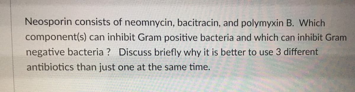 Neosporin consists of neomnycin, bacitracin, and polymyxin B. Which
component(s) can inhibit Gram positive bacteria and which can inhibit Gram
negative bacteria ? Discuss briefly why it is better to use 3 different
antibiotics than just one at the same time.
