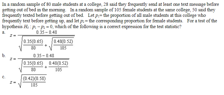 In a random sample of 80 male students at a college, 28 said they frequently send at least one text message before
getting out of bed in the morning. In a random sample of 105 female students at the same college, 50 said they
frequently texted before getting out of bed. Let p₁= the proportion of all male students at this college who
frequently text before getting up, and let p2= the corresponding proportion for female students. For a test of the
hypothesis Ho: p₁-P2 = 0, which of the following is a correct expression for the test statistic?
a.
0.35 -0.48
0.48(0.52)
0.35(0.65)
80
+
105
b.
0.350.48
0.35(0.65) 0.48(0.52)
+
80
105
(0.42)(0.58)
185
Z=