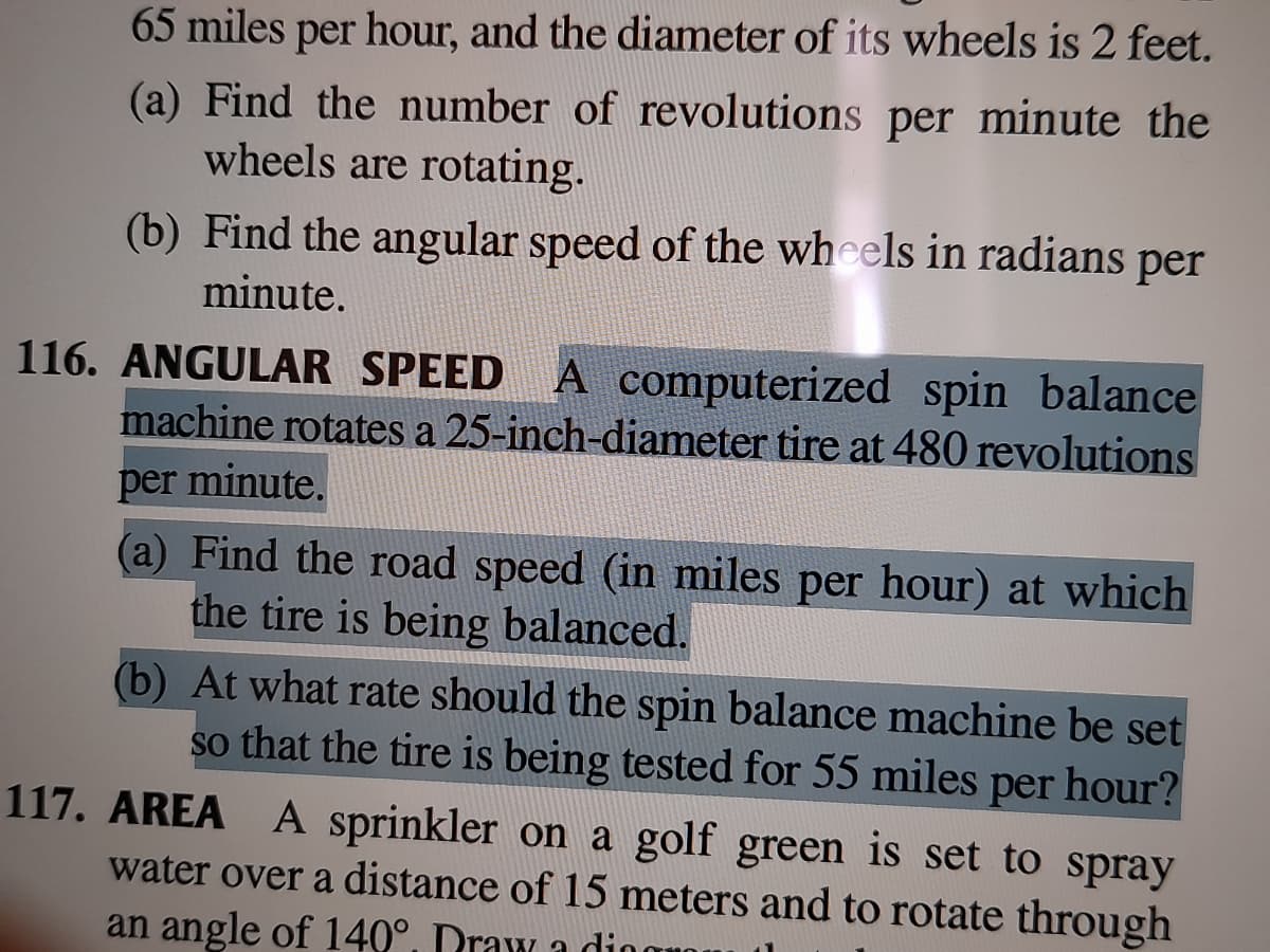 65 miles per hour, and the diameter of its wheels is 2 feet.
(a) Find the number of revolutions per minute the
wheels are rotating.
(b) Find the angular speed of the wheels in radians per
minute.
116. ANGULAR SPEED A computerized spin balance
machine rotates a 25-inch-diameter tire at 480 revolutions
per minute.
(a) Find the road speed (in miles per hour) at which
the tire is being balanced.
(b) At what rate should the spin balance machine be set
so that the tire is being tested for 55 miles per hour?
117. AREA A sprinkler on a golf green is set to spray
water over a distance of 15 meters and to rotate through
an angle of 140°, Draw a dio
