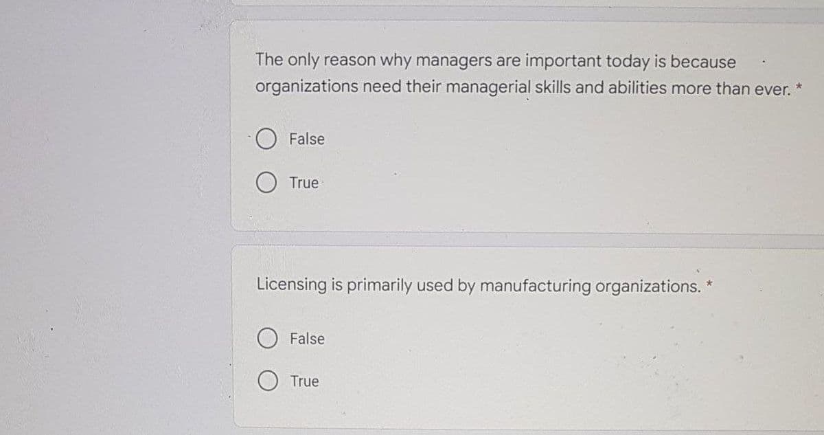 The only reason why managers are important today is because
organizations need their managerial skills and abilities more than ever.
False
O True
Licensing is primarily used by manufacturing organizations. *
False
True
