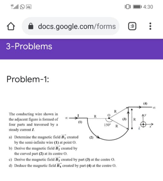 I 4:30
docs.google.com/forms
:D
3-Problems
Problem-1:
00
The conducting wire shown in
the adjacent figure is formed of
four parts and traversed by a
steady current I.
R
(1)
150
R
a) Determine the magnetic field B, created
by the semi-infinite wire (1) at point O.
b) Derive the magnetic field Bz created by
the curved part (2) at its centre O.
c) Derive the magnetic field By created by part (3) at the centre O.
d) Deduce the magnetic field B, created by part (4) at the centre 0.
