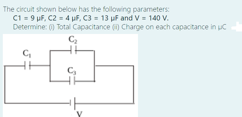 The circuit shown below has the following parameters:
C1 = 9 µF, C2 = 4 µF, C3 = 13 µF and V = 140 V.
Determine: (i) Total Capacitance (ii) Charge on each capacitance in µC
C2
C3
