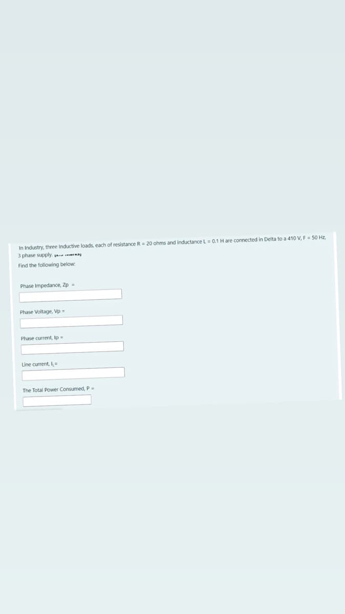 In Industry, three Inductive loads, each of resistance R = 20 ohms and inductance L = 0.1 H are connected in Delta to a 410 V, F = 50 Hz,
3 phase supply. ana
Find the following below
Phase Impedance, Zp =
Phase Voltage, Vp =
Phase current, Ip =
Line current, I=
The Total Power Consumed, P.
