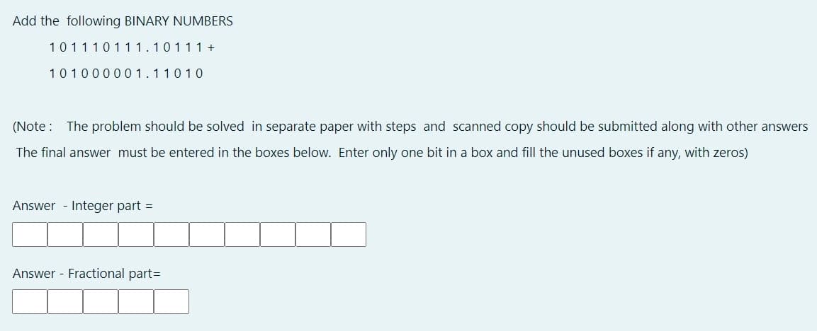 Add the following BINARY NUMBERS
10111011 1.10111+
101000001.11010
(Note : The problem should be solved in separate paper with steps and scanned copy should be submitted along with other answers
The final answer must be entered in the boxes below. Enter only one bit in a box and fill the unused boxes if any, with zeros)
Answer - Integer part =
Answer - Fractional part=
