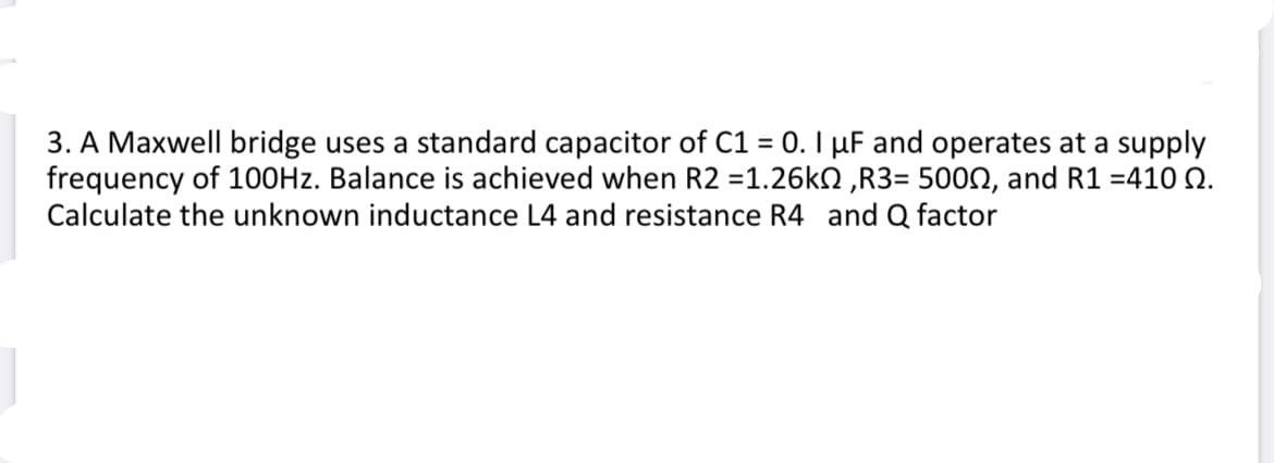 3. A Maxwell bridge uses a standard capacitor of C1 = 0. I µF and operates at a supply
frequency of 100HZ. Balance is achieved when R2 =1.26k2 ,R3= 5000, and R1 =410 Q.
Calculate the unknown inductance L4 and resistance R4 and Q factor
