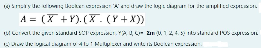 (a) Simplify the following Boolean expression 'A' and draw the logic diagram for the simplified expression.
A = (X +Y). (X.(Y+X))
(b) Convert the given standard SOP expression, Y(A, B, C)= Em (0, 1, 2, 4, 5) into standard POS expression.
(C) Draw the logical diagram of 4 to 1 Multiplexer and write its Boolean expression.
