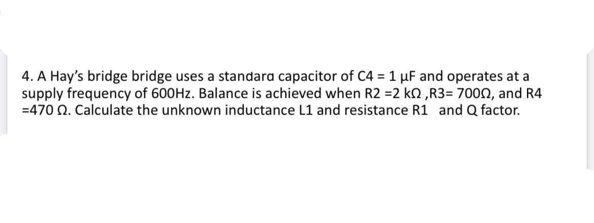 4. A Hay's bridge bridge uses a standara capacitor of C4 = 1 µF and operates at a
supply frequency of 600HZ. Balance is achieved when R2 =2 k2 ,R3= 7000, and R4
=470 Q. Calculate the unknown inductance L1 and resistance R1 and Q factor.
