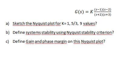 G(s) = KS-1)(s-2)
(s+2)(s+3)
a) Sketch the Nyquist plot for K=1, 5/3, 9 values?
b) Define systems stability using Nyquist stability criterion?
c)
Define Gain and phase margin on this Nyquist plot?
www
