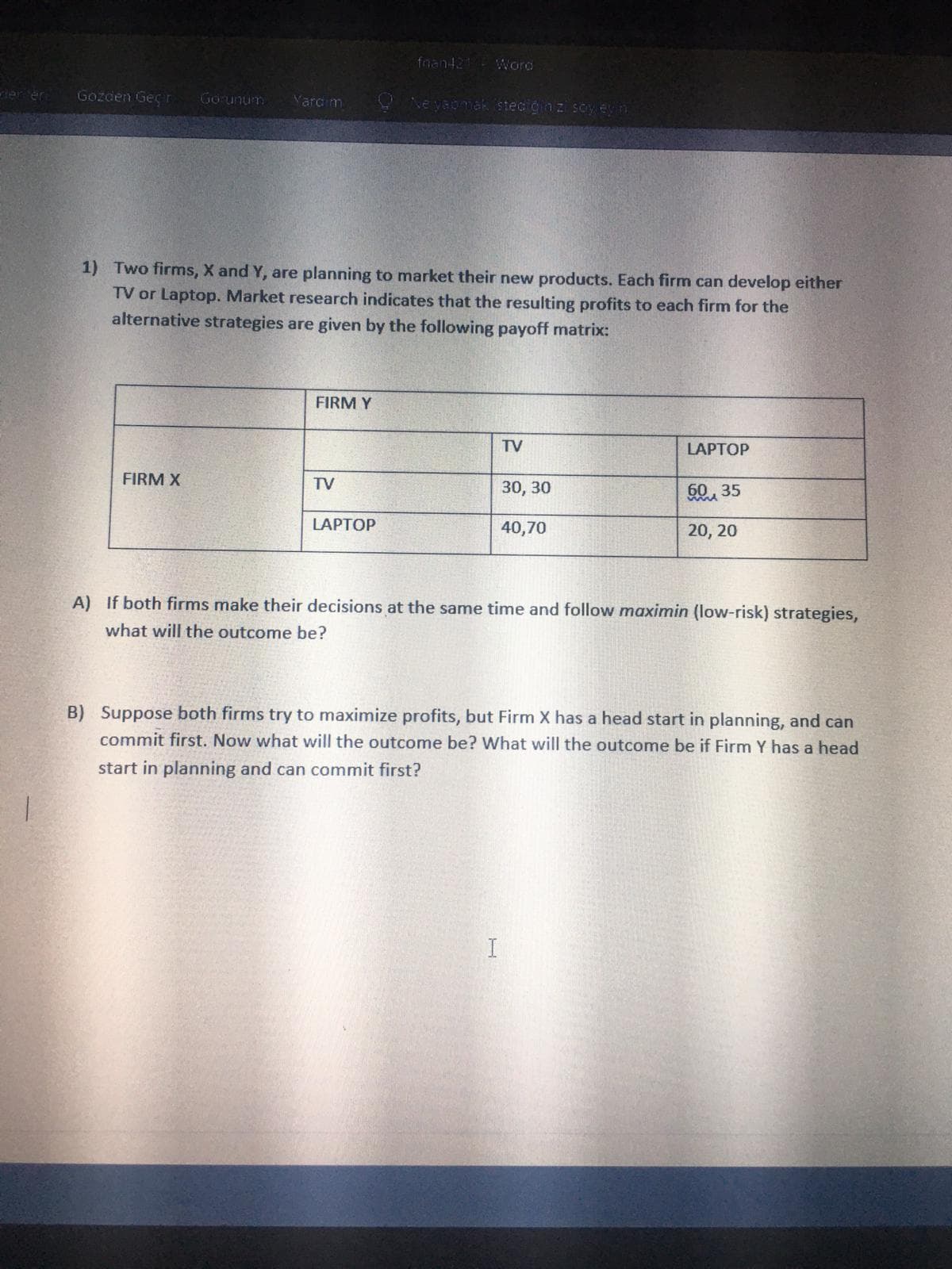 fnan421 WWord
Gozden Geç r
Gorunum
Varc m
Ne yaomak steci gnz soy evn
1) Two firms, X and Y, are planning to market their new products. Each firm can develop either
TV or Laptop. Market research indicates that the resulting profits to each firm for the
alternative strategies are given by the following payoff matrix:
FIRM Y
TV
LAPTOP
FIRM X
TV
30, 30
50, 35
LAPTOP
40,70
20, 20
A) If both firms make their decisions at the same time and follow maximin (low-risk) strategies,
what will the outcome be?
B) Suppose both firms try to maximize profits, but Firm X has a head start in planning, and can
commit first. Now what will the outcome be? What will the outcome be if Firm Y has a head
start in planning and can commit first?
I
