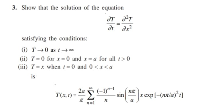 3. Show that the solution of the equation
ƏT ?T
at
dx?
satisfying the conditions:
(i) T →0 as t→∞
(ii) T=0 for x= 0 and x= a for all t>0
(iii) T=x when t=0 and 0 < x< a
is
T(x, t) = -
2a 5
(-1)"-I
NA
sin
x exp[-(nxla)²t]
n
a
n=1
