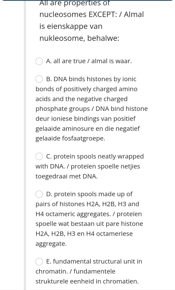 All are propertles of
nucleosomes EXCEPT: / Almal
is eienskappe van
nukleosome, behalwe:
A. all are true / almal iİs waar.
B. DNA binds histones by ionic
bonds of positively charged amino
acids and the negative charged
phosphate groups / DNA bind histone
deur ioniese bindings van positief
gelaaide aminosure en die negatief
gelaaide fosfaatgroepe.
C. protein spools neatly wrapped
with DNA. / proteïen spoelle netjies
toegedraai met DNA.
D. protein spools made up of
pairs of histones H2A, H2B, H3 and
H4 octameric aggregates. / proteïen
spoelle wat bestaan uit pare histone
H2A, H2B, H3 en H4 octameriese
aggregate.
E. fundamental structural unit in
chromatin. / fundamentele
strukturele eenheid in chromatien.
