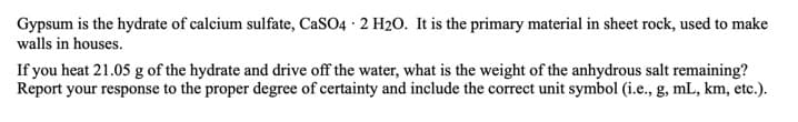 Gypsum is the hydrate of calcium sulfate, CaSO4 · 2 H20. It is the primary material in sheet rock, used to make
walls in houses.
If you heat 21.05 g of the hydrate and drive off the water, what is the weight of the anhydrous salt remaining?
Report your response to the proper degree of certainty and include the correct unit symbol (i.e., g, mL, km, etc.).
