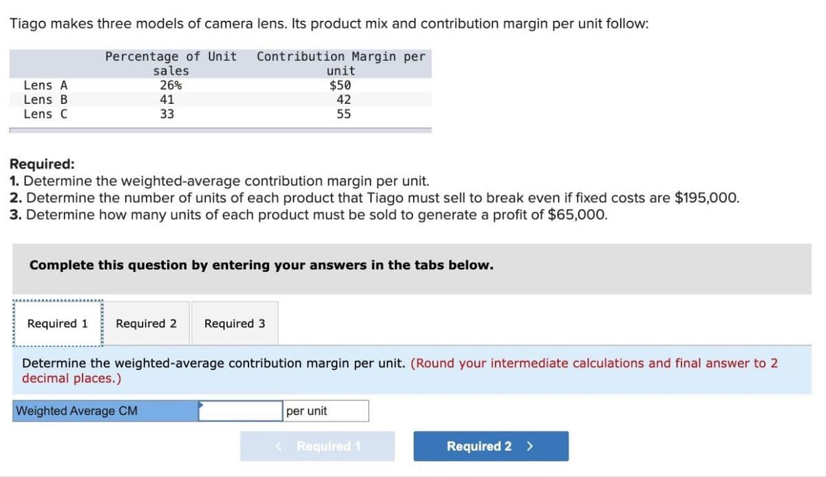 Tiago makes three models of camera lens. Its product mix and contribution margin per unit follow:
Lens A
Percentage of Unit
sales
26%
Lens B
41
Lens C
33
Contribution Margin per
unit
$50
42
55
Required:
1. Determine the weighted-average contribution margin per unit.
2. Determine the number of units of each product that Tiago must sell to break even if fixed costs are $195,000.
3. Determine how many units of each product must be sold to generate a profit of $65,000.
Complete this question by entering your answers in the tabs below.
Required 1 Required 2
Required 3
Determine the weighted-average contribution margin per unit. (Round your intermediate calculations and final answer to 2
decimal places.)
Weighted Average CM
per unit
<Required 1
Required 2 >