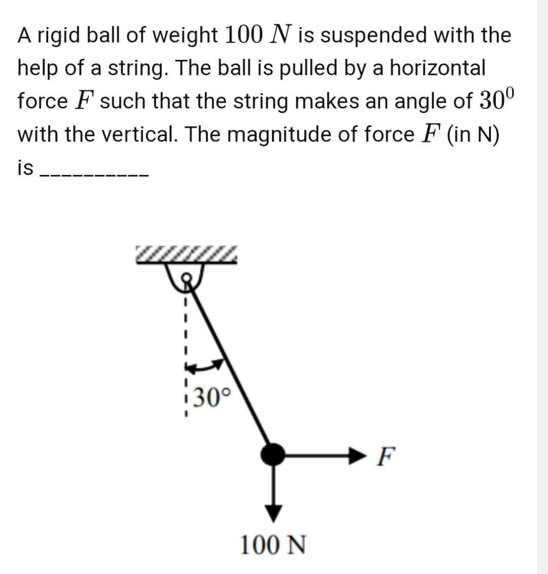 A rigid ball of weight 100 N is suspended with the
help of a string. The ball is pulled by a horizontal
force F such that the string makes an angle of 30º
with the vertical. The magnitude of force F (in N)
is
30°
F
100 N