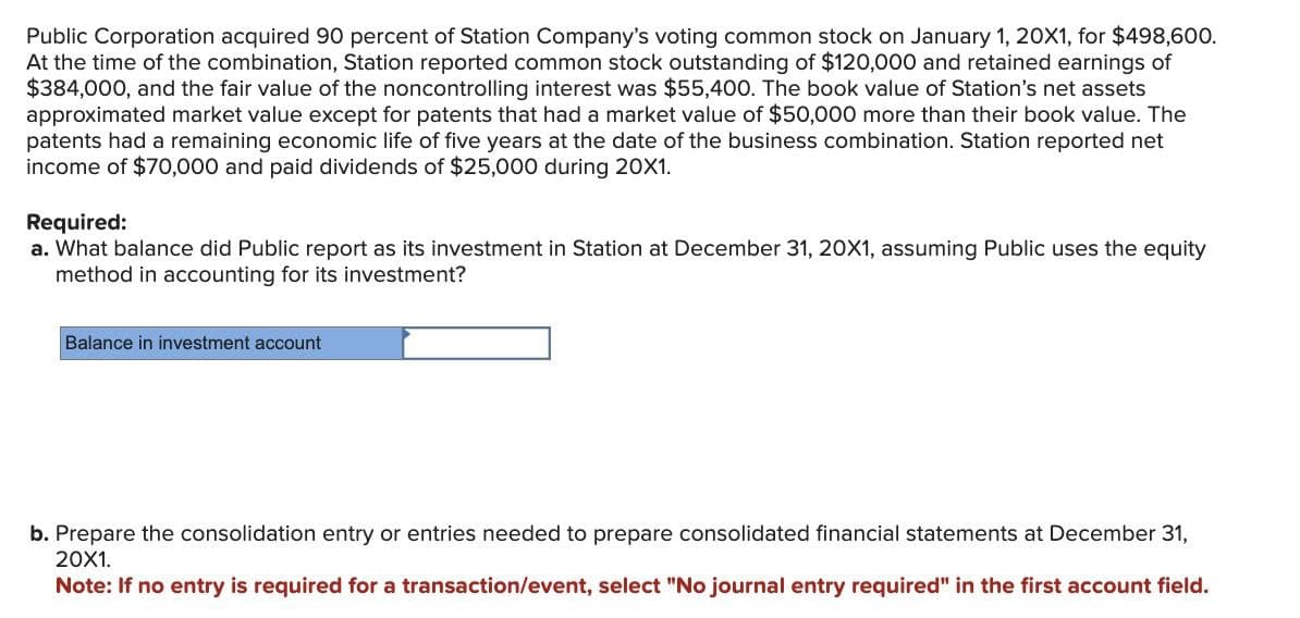 Public Corporation acquired 90 percent of Station Company's voting common stock on January 1, 20X1, for $498,600.
At the time of the combination, Station reported common stock outstanding of $120,000 and retained earnings of
$384,000, and the fair value of the noncontrolling interest was $55,400. The book value of Station's net assets
approximated market value except for patents that had a market value of $50,000 more than their book value. The
patents had a remaining economic life of five years at the date of the business combination. Station reported net
income of $70,000 and paid dividends of $25,000 during 20X1.
Required:
a. What balance did Public report as its investment in Station at December 31, 20X1, assuming Public uses the equity
method in accounting for its investment?
Balance in investment account
b. Prepare the consolidation entry or entries needed to prepare consolidated financial statements at December 31,
20X1.
Note: If no entry is required for a transaction/event, select "No journal entry required" in the first account field.