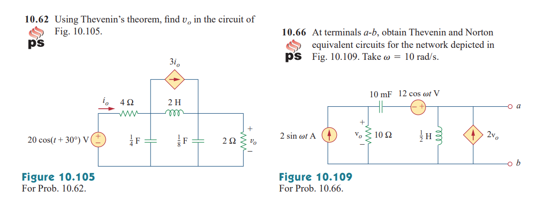 10.62 Using Thevenin's theorem, find v, in the circuit of
Fig. 10.105.
ps
10.66 At terminals a-b, obtain Thevenin and Norton
equivalent circuits for the network depicted in
ps Fig. 10.109. Take w = 10 rad/s.
3i.
10 mF 12 cos wt V
2 H
-o a
ww
ell
+
2 sin wt A
Vo
10 Ω
2v,
20 cos(t+ 30°) V
2Ω ο
-o b
Figure 10.105
For Prob. 10.62.
Figure 10.109
For Prob. 10.66.
