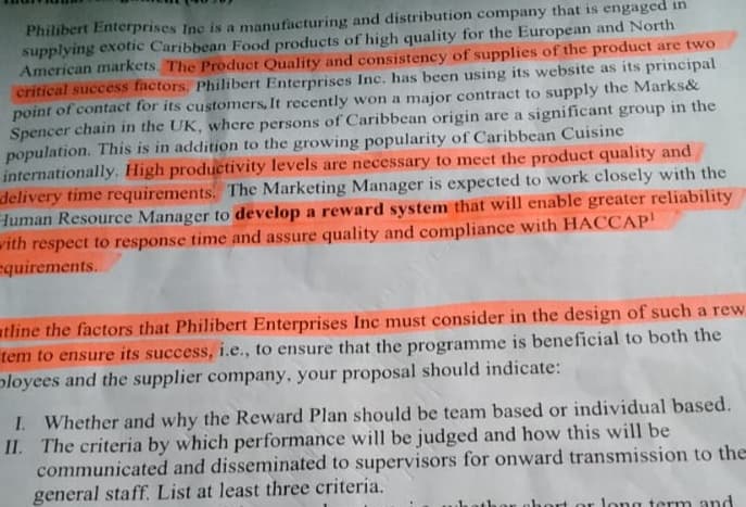 Philibert Enterprises Inc is a manufacturing and distribution company that is engaged in
supplying exotic Caribbean Food products of high quality for the European and North
American markets. The Product Quality and consistency of supplies of the product are two
critical success factors. Philibert Enterprises Inc. has been using its website as its principal
point of contact for its customers, It recently won a major contract to supply the Marks&
Spencer chain in the UK, where persons of Caribbean origin are a significant group in the
population. This is in addition to the growing popularity of Caribbean Cuisine
internationally. High productivity levels are necessary to meet the product quality and
delivery time requirements. The Marketing Manager is expected to work closely with the
Human Resource Manager to develop a reward system that will enable greater reliability
with respect to response time and assure quality and compliance with HACCAP
equirements.
tline the factors that Philibert Enterprises Inc must consider in the design of such a rew
tem to ensure its success, i.e., to ensure that the programme is beneficial to both the
ployees and the supplier company, your proposal should indicate:
I. Whether and why the Reward Plan should be team based or individual based.
II. The criteria by which performance will be judged and how this will be
communicated and disseminated to supervisors for onward transmission to the
general staff. List at least three criteria.
long term and