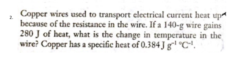 Copper wires used to transport electrical current heat up
because of the resistance in the wire. If a 140-g wire gains
280 J of heat, what is the change in temperature in the
wire? Copper has a specific heat of 0.384 J gl °C-'.
