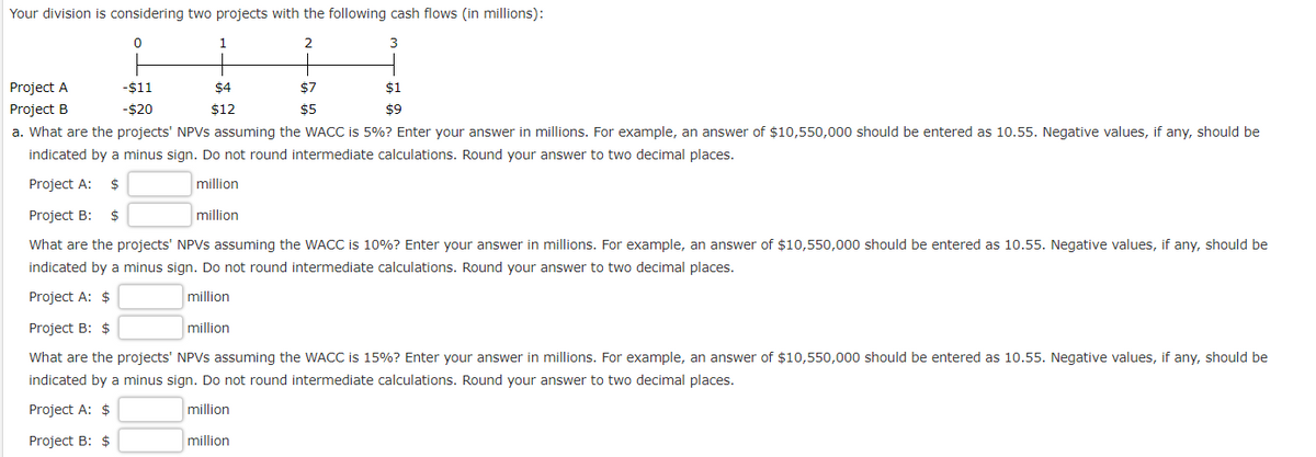 Your division is considering two projects with the following cash flows (in millions):
0
2
3
Project A
Project B
1
$4
$12
$7
$5
million
-$11
-$20
a. What are the projects' NPVs assuming the WACC is 5%? Enter your answer in millions. For example, an answer of $10,550,000 should be entered as 10.55. Negative values, if any, should be
indicated by a minus sign. Do not round intermediate calculations. Round your answer to two decimal places.
Project A: $
million
Project B: $
million
What are the projects' NPVs assuming the WACC is 10%? Enter your answer in millions. For example, an answer of $10,550,000 should be entered as 10.55. Negative values, if any, should be
indicated by a minus sign. Do not round intermediate calculations. Round your answer to two decimal places.
Project A: $
million
Project B: $
What are the projects' NPVs assuming the WACC is 15% ? Enter your answer in millions. For example, an answer of $10,550,000 should be entered as 10.55. Negative values, if any, should be
indicated by a minus sign. Do not round intermediate calculations. Round your answer to two decimal places.
Project A: $
million
Project B: $
million
$1
$9