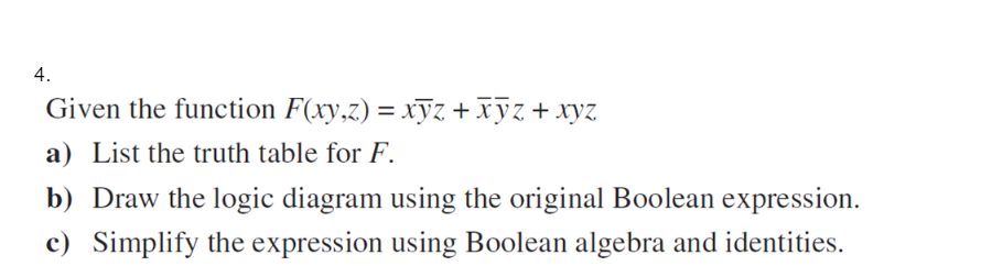 4.
Given the function F(xy,z) = xyz + xyz + xyz
a) List the truth table for F.
b) Draw the logic diagram using the original Boolean expression.
c) Simplify the expression using Boolean algebra and identities.