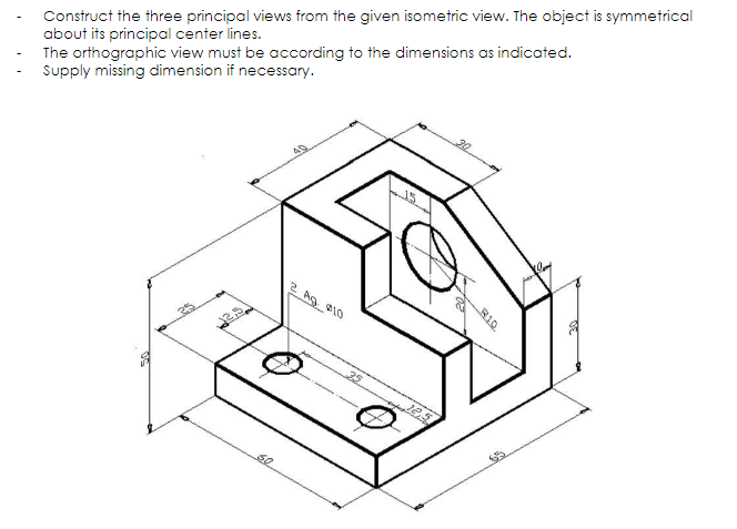 Construct the three principal views from the given isometric view. The object is symmetrical
about its principal center lines.
The orthographic view must be according to the dimensions as indicated.
Supply missing dimension if necessary.
OS
se
2 Ag 910
25
30
R10