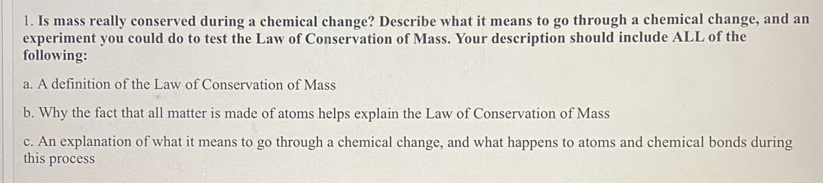1. Is mass really conserved during a chemical change? Describe what it means to go through a chemical change, and an
experiment you could do to test the Law of Conservation of Mass. Your description should include ALL of the
following:
a. A definition of the Law of Conservation of Mass
b. Why the fact that all matter is made of atoms helps explain the Law of Conservation of Mass
c. An explanation of what it means to go through a chemical change, and what happens to atoms and chemical bonds during
this process
