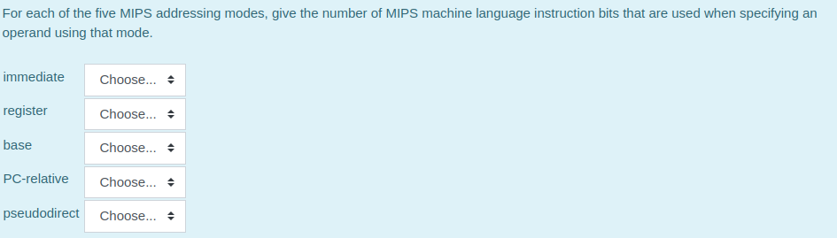 For each of the five MIPS addressing modes, give the number of MIPS machine language instruction bits that are used when specifying an
operand using that mode.
immediate
Choose..
register
Choose...
base
Choose.. +
PC-relative
Choose... +
pseudodirect
Choose... +
