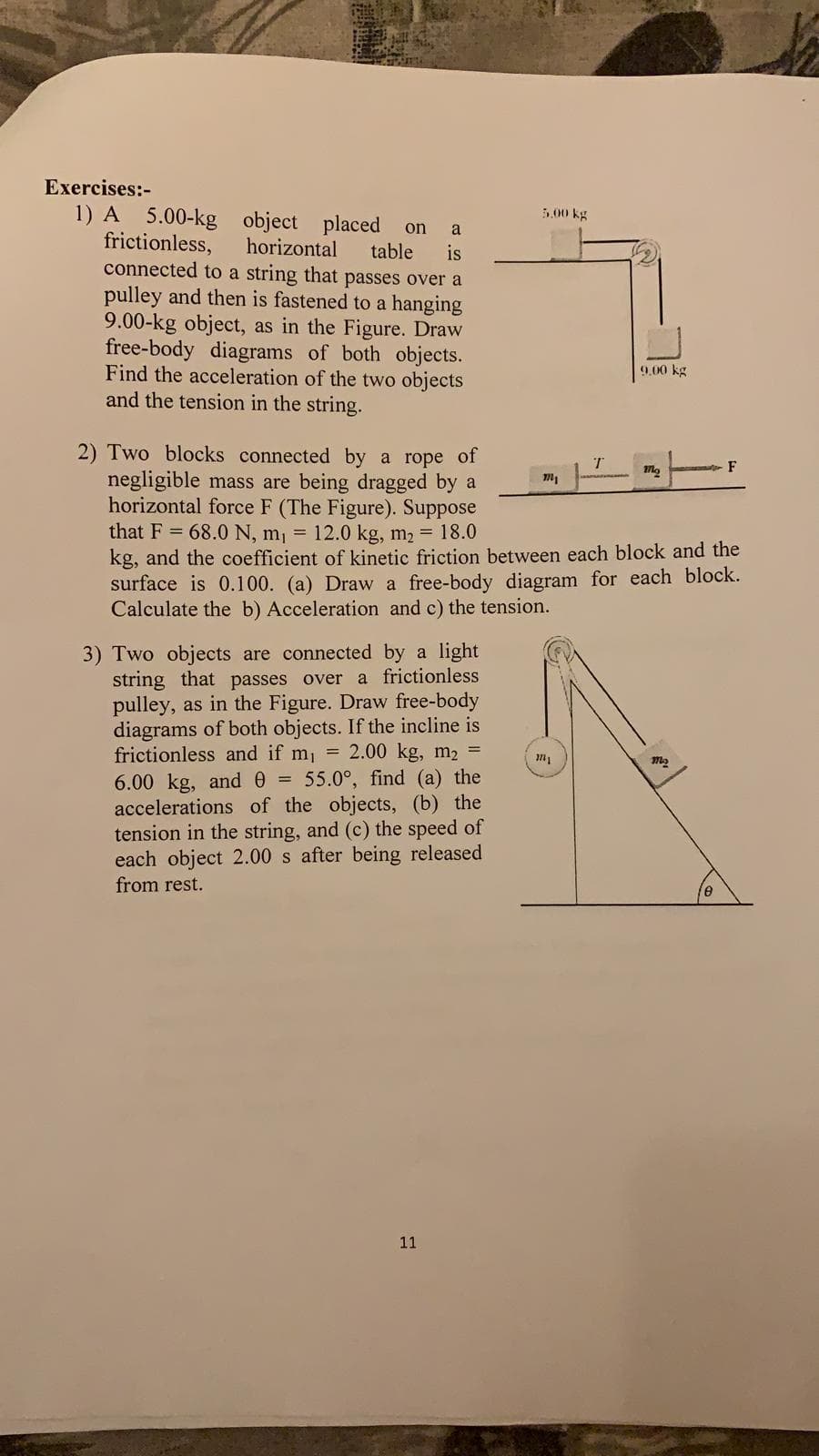 Exercises:
1) A 5.00-kg
frictionless,
connected to a string that passes over a
pulley and then is fastened to a hanging
9.00-kg object, as in the Figure. Draw
free-body diagrams of both objects.
Find the acceleration of the two objects
and the tension in the string.
5.00 kg
object placed
horizontal
on
a
table
is
9.00 kg
2) Two blocks connected by a rope of
negligible mass are being dragged by a
horizontal force F (The Figure). Suppose
that F 68.0 N, mi 12.0 kg, m2 18.0
kg, and the coefficient of kinetic friction between each block and the
surface is 0.100. (a) Draw a free-body diagram for each block.
Calculate the b) Acceleration and c) the tension.
T
F
2mg
3) Two objects are connected by a light
string that passes over a frictionless
pulley, as in the Figure. Draw free-body
diagrams of both objects. If the incline is
frictionless and if mi 2.00 kg, m2
6.00 kg, and 0 55.0°, find (a) the
accelerations of the objects, (b) the
tension in the string, and (c) the speed of
each object 2.00 s after being released
from rest.
n
е
11
