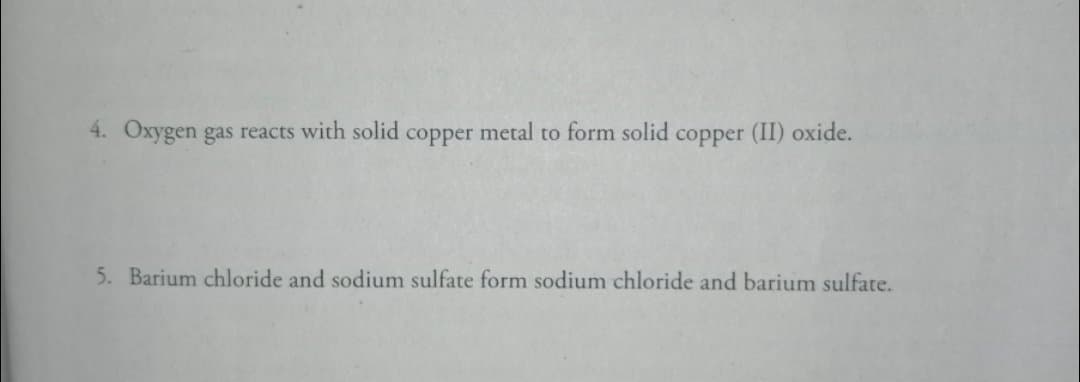 4. Oxygen gas reacts with solid copper metal to form solid copper (II) oxide.
5. Barium chloride and sodium sulfate form sodium chloride and barium sulfate.
