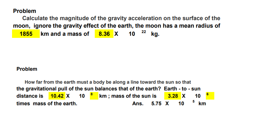 Problem
Calculate the magnitude of the gravity acceleration on the surface of the
moon, ignore the gravity effect of the earth, the moon has a mean radius of
1855 km and a mass of 8.36 X 10 kg.
22
Problem
How far from the earth must a body be along a line toward the sun so that
the gravitational pull of the sun balances that of the earth? Earth - to - sun
distance is 10.42 X
10 8 km; mass of the sun is
3.28 X
10
times mass of the earth.
10
Ans. 5.75 X
5
km