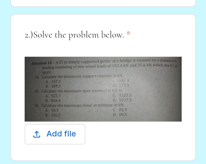 2.) Solve the problem below. *
Situation 10 - A 25 m simply supported girder of a bridge is crossed by a standard H
loading consisting of two wheel loads of 142.4 kN and 35.6 kN which are 43 m
apart.
34. Calculate the maximum support reaction In kN.
A. 157.2
C 142.4
D. 171.9
B. 189.3
35. Calculate the maximum span moment in kN-m.
A. 925.7
B. 836.4
36. Calculate the maximum shear at midspan in kN.
C. 1123.5
D. 1037.3
A. 96.3
C. 82.9
B. 102.7
D. 89.5
1 Add file
