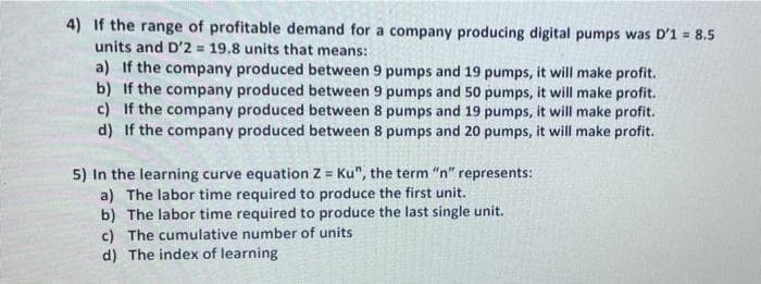 4) If the range of profitable demand for a company producing digital pumps was D'1 = 8.5
units and D'2 = 19.8 units that means:
a) If the company produced between 9 pumps and 19 pumps, it will make profit.
b) If the company produced between 9 pumps and 50 pumps, it will make profit.
c) If the company produced between 8 pumps and 19 pumps, it will make profit.
d) If the company produced between 8 pumps and 20 pumps, it will make profit.
5) In the learning curve equation Z = Ku", the term "n" represents:
a) The labor time required to produce the first unit.
b) The labor time required to produce the last single unit.
c) The cumulative number of units
d) The index of learning
