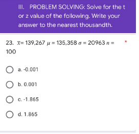 III. PROBLEM SOLVING: Solve for the t
or z value of the following. Write your
answer to the nearest thousandth.
23. x= 139,267 μ = 135,358 o = 20963 n =
100
O a. -0.001
O b. 0.001
O
c. -1.865
O d. 1.865
