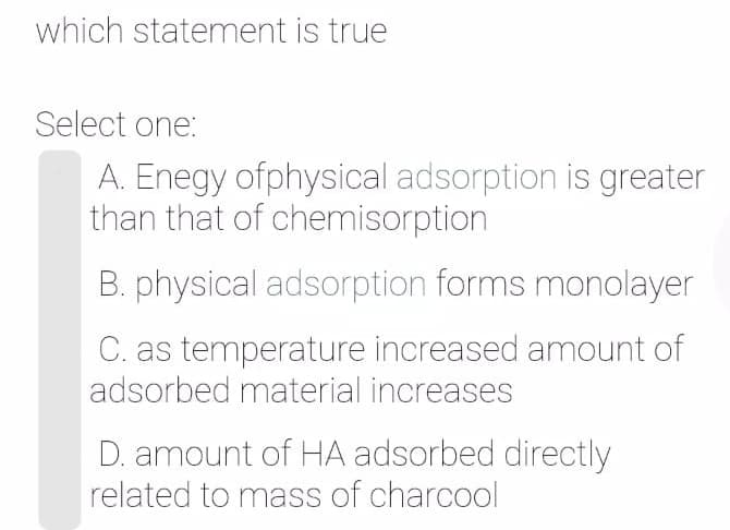 which statement is true
Select one:
A. Enegy ofphysical adsorption is greater
than that of chemisorption
B. physical adsorption forms monolayer
C. as temperature increased amount of
adsorbed material increases
D. amount of HA adsorbed directly
related to mass of charcool