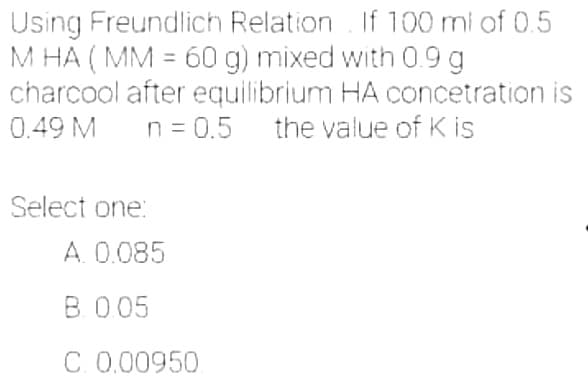 Using Freundlich Relation. If 100 ml of 0.5
M HA (MM = 60 g) mixed with 0.9 g
charcool after equilibrium HA concetration is
0.49 M n = 0.5 the value of K is
Select one:
A. 0.085
B. 0.05
C. 0.00950