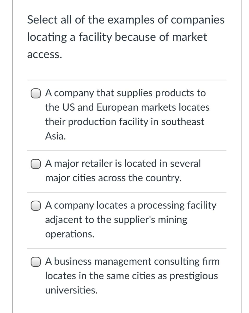 Select all of the examples of companies
locating a facility because of market
асcess.
O A company that supplies products to
the US and European markets locates
their production facility in southeast
Asia.
A major retailer is located in several
major cities across the country.
O A company locates a processing facility
adjacent to the supplier's mining
operations.
O A business management consulting firm
locates in the same cities as prestigious
universities.
